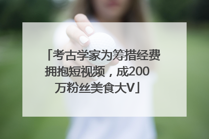 考古学家为筹措经费拥抱短视频，成200万粉丝美食大V