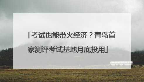 考试也能带火经济？青岛首家测评考试基地月底投用