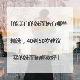 能美白的洗面奶有哪些精选，40到50岁建议买的洗面奶哪款好