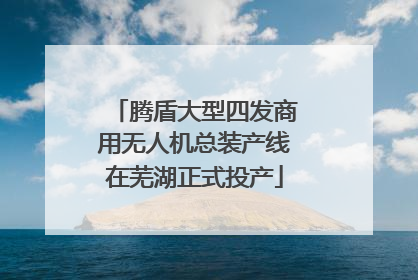 腾盾大型四发商用无人机总装产线在芜湖正式投产