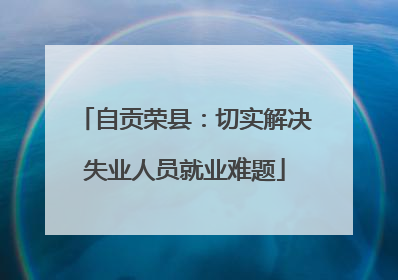 自贡荣县：切实解决失业人员就业难题