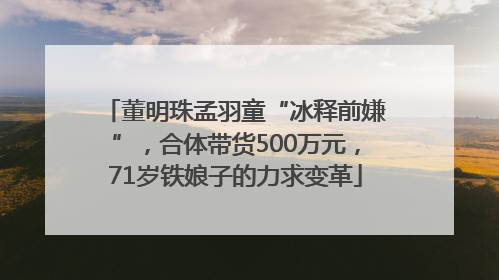 董明珠孟羽童“冰释前嫌”，合体带货500万元，71岁铁娘子的力求变革
