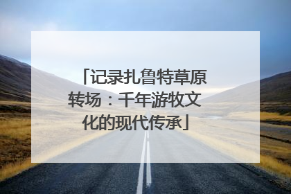 记录扎鲁特草原转场：千年游牧文化的现代传承