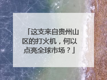 这支来自贵州山区的打火机，何以点亮全球市场？