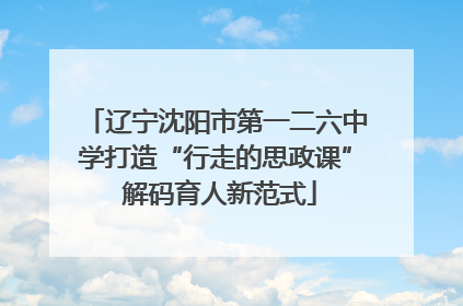 辽宁沈阳市第一二六中学打造“行走的思政课” 解码育人新范式