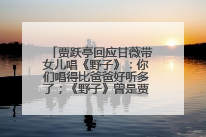 贾跃亭回应甘薇带女儿唱《野子》：你们唱得比爸爸好听多了；《野子》曾是贾跃亭“代表作”