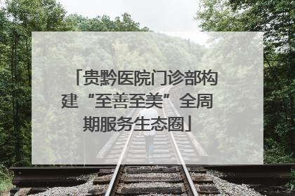 贵黔医院门诊部构建“至善至美”全周期服务生态圈