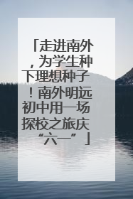 走进南外，为学生种下理想种子！南外明远初中用一场探校之旅庆“六一”