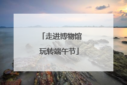 走进博物馆 玩转端午节