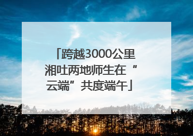 跨越3000公里 湘吐两地师生在“云端”共度端午