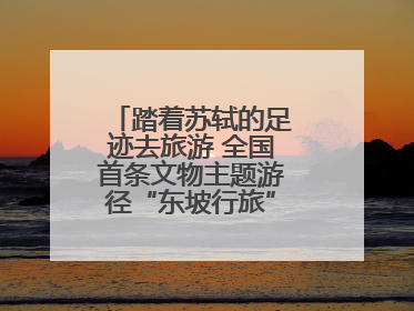 踏着苏轼的足迹去旅游 全国首条文物主题游径“东坡行旅”首期建设上新