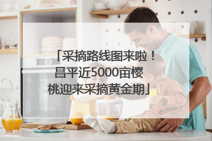 采摘路线图来啦！昌平近5000亩樱桃迎来采摘黄金期