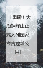 重磅！大冶铜绿山正式入列国家考古遗址公园