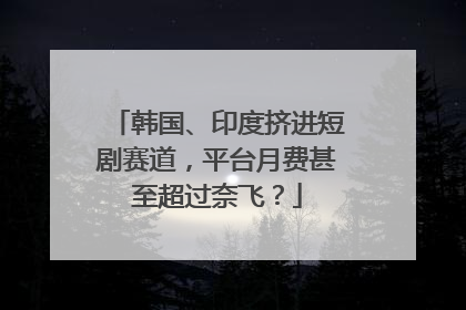 韩国、印度挤进短剧赛道，平台月费甚至超过奈飞？