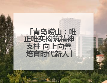 青岛崂山：唯正唯实构筑精神支柱 向上向善培育时代新人