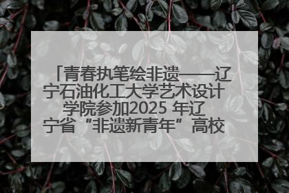 青春执笔绘非遗——辽宁石油化工大学艺术设计学院参加2025 年辽宁省“非遗新青年”高校优秀作品推荐活动