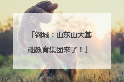 钢城：山东山大基础教育集团来了！