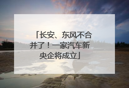 长安、东风不合并了！一家汽车新央企将成立