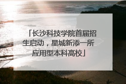 长沙科技学院首届招生启动，星城新添一所应用型本科高校