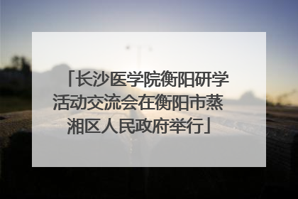 长沙医学院衡阳研学活动交流会在衡阳市蒸湘区人民政府举行