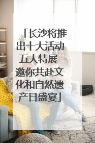长沙将推出十大活动五大特展 邀你共赴文化和自然遗产日盛宴