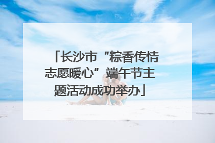 长沙市“粽香传情志愿暖心”端午节主题活动成功举办