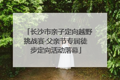 长沙市亲子定向越野挑战赛·父亲节专属徒步定向活动落幕