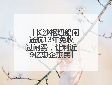 长沙枢纽船闸通航13年免收过闸费，让利近9亿惠企惠民