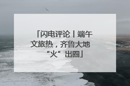 闪电评论丨端午文旅热，齐鲁大地“火”出圈