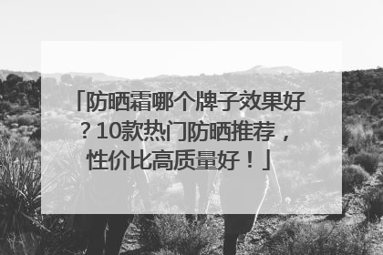 防晒霜哪个牌子效果好？10款热门防晒推荐，性价比高质量好！