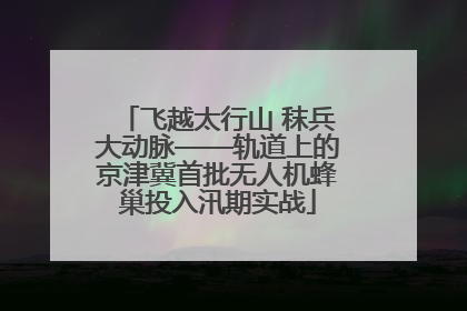 飞越太行山 秣兵大动脉——轨道上的京津冀首批无人机蜂巢投入汛期实战