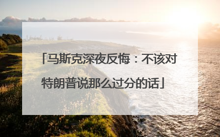 马斯克深夜反悔：不该对特朗普说那么过分的话