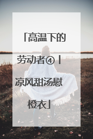 高温下的劳动者④丨凉风甜汤慰橙衣