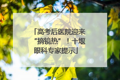高考后医院迎来“摘镜热”！十堰眼科专家提示