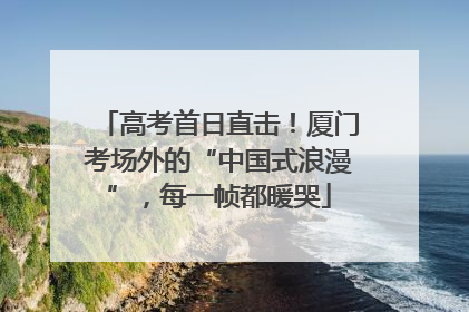 高考首日直击！厦门考场外的“中国式浪漫”，每一帧都暖哭