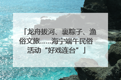 龙舟拔河、裹粽子、渔俗文旅……海宁端午民俗活动“好戏连台”