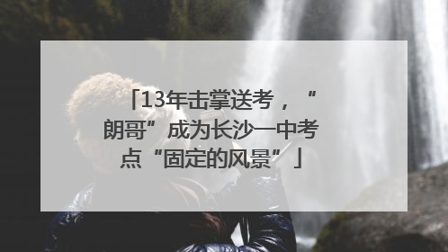 13年击掌送考，“朗哥”成为长沙一中考点“固定的风景”
