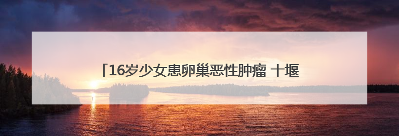 16岁少女患卵巢恶性肿瘤 十堰人医多学科协作为她留存“生”机