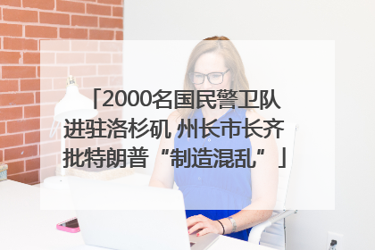 2000名国民警卫队进驻洛杉矶 州长市长齐批特朗普“制造混乱”