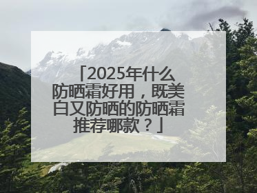 2025年什么防晒霜好用，既美白又防晒的防晒霜推荐哪款？