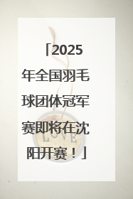 2025年全国羽毛球团体冠军赛即将在沈阳开赛！