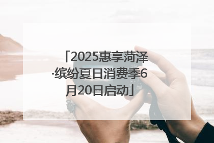 2025惠享菏泽·缤纷夏日消费季6月20日启动