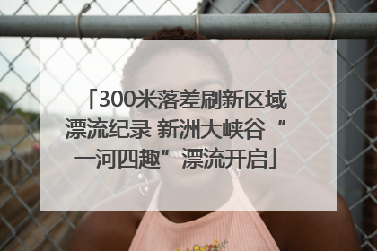 300米落差刷新区域漂流纪录 新洲大峡谷“一河四趣”漂流开启