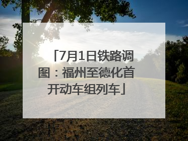 7月1日铁路调图：福州至德化首开动车组列车