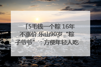 5毛钱一个粽 16年不涨价 乐山90岁“粽子爷爷”：方便年轻人吃口热乎早饭｜封面头条