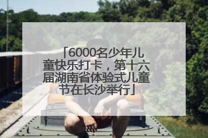 6000名少年儿童快乐打卡，第十六届湖南省体验式儿童节在长沙举行