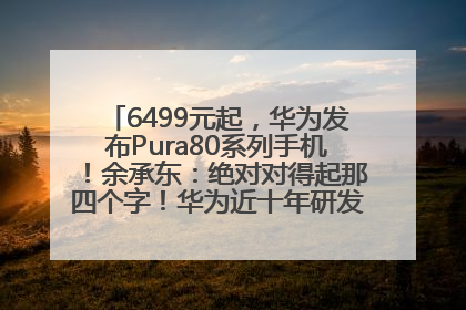 6499元起，华为发布Pura80系列手机！余承东：绝对对得起那四个字！华为近十年研发投入12490亿元