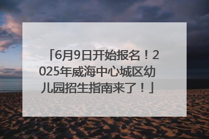 6月9日开始报名！2025年威海中心城区幼儿园招生指南来了！